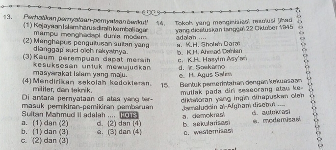 Perhatikan pernyataan-pernyataan berikut! 14. Tokoh yang menginisiasi resolusi jihad
(1) Kejayaan Islam harus diraih kembali agar yang dicetuskan tanggal 22 Oktober 1945
mampu menghadapi dunia modern. adalah ....
(2) Menghapus pengultusan sultan yang a. K.H. Sholeh Darat
dianggap suci oleh rakyatnya. b. K.H. Ahmad Dahlan
(3)Kaum perempuan dapat meraih c. K.H. Hasyim Asy'ari
kesuksesan untuk mewujudkan d. Ir. Soekarno
masyarakat Islam yang maju. e. H. Agus Salim
(4)Mendirikan sekolah kedokteran, 15. Bentuk pemerintahan dengan kekuasaan
militer, dan teknik.
mutlak pada diri seseorang atau ke-
Di antara pernyataan di atas yang ter- diktatoran yang ingin dihapuskan oleh
masuk pemikiran-pemikiran pembaruan Jamaluddin al-Afghani disebut ....
Sultan Mahmud II adalah .... HOTS a. demokrasi d. autokrasi
a. (1) dan (2) d. (2) dan (4) b. sekularisasi
b. (1) dan (3) e. (3) dan (4) c. westernisasi e.modernisasi
c. (2) dan (3)