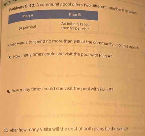 Spia 
ms 8-10: A community pool offers two differen membership plans. 
Brielle wants to spend no more than $48 at the community pool this month. 
8. How many times could she visit the pool with Plan A? 
9. How many times could she visit the pool with Plan B? 
10. After how many visits will the cost of both plans be the same?