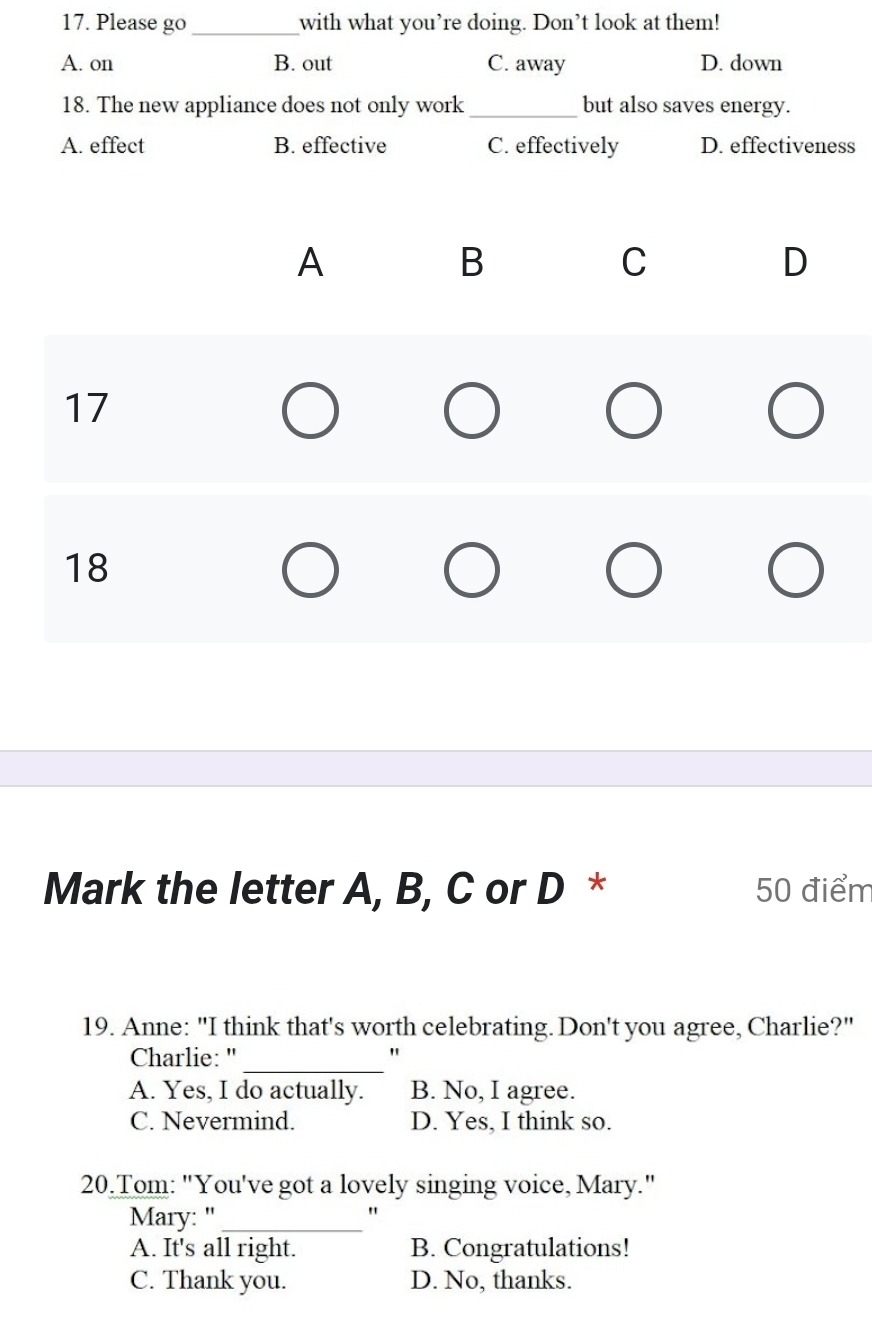 Please go_ with what you’re doing. Don’t look at them!
A. on B. out C. away D. down
18. The new appliance does not only work_ but also saves energy.
A. effect B. effective C. effectively D. effectiveness
A
B
C
D
17
18
Mark the letter A, B, C or D * 50 điểm
19. Anne: "I think that's worth celebrating. Don't you agree, Charlie?"
Charlie:"_
"
A. Yes, I do actually. B. No, I agree.
C. Nevermind. D. Yes, I think so.
20.Tom: "You've got a lovely singing voice, Mary."
Mary: "_
"
A. It's all right. B. Congratulations!
C. Thank you. D. No, thanks.