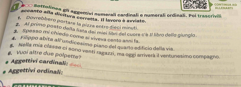 CONTINUA AD 
ALLENARTI 
1 b∞○ Sottolinea gli aggettivi numerali cardinali e numerali ordinali. Poi trascrivili 
accanto alla dicitura corretta. Il lavoro è avviato. 
1. Dovrebbero portare la pizza entro dieci minuti. 
2. Al primo posto della lista dei miei libri del cuore c'è Il libro della giungla. 
3. Spesso mi chiedo come si viveva cento anni fa. 
4. Filippo abita all’undicesimo piano del quarto edificio della via. 
5. Nella mia classe ci sono venti ragazzi, ma oggi arriverà il ventunesimo compagno. 
6. Vuoi altre due polpette? 
Aggettivi cardinali: dieci 
_ 
Aggettivi ordinali:_