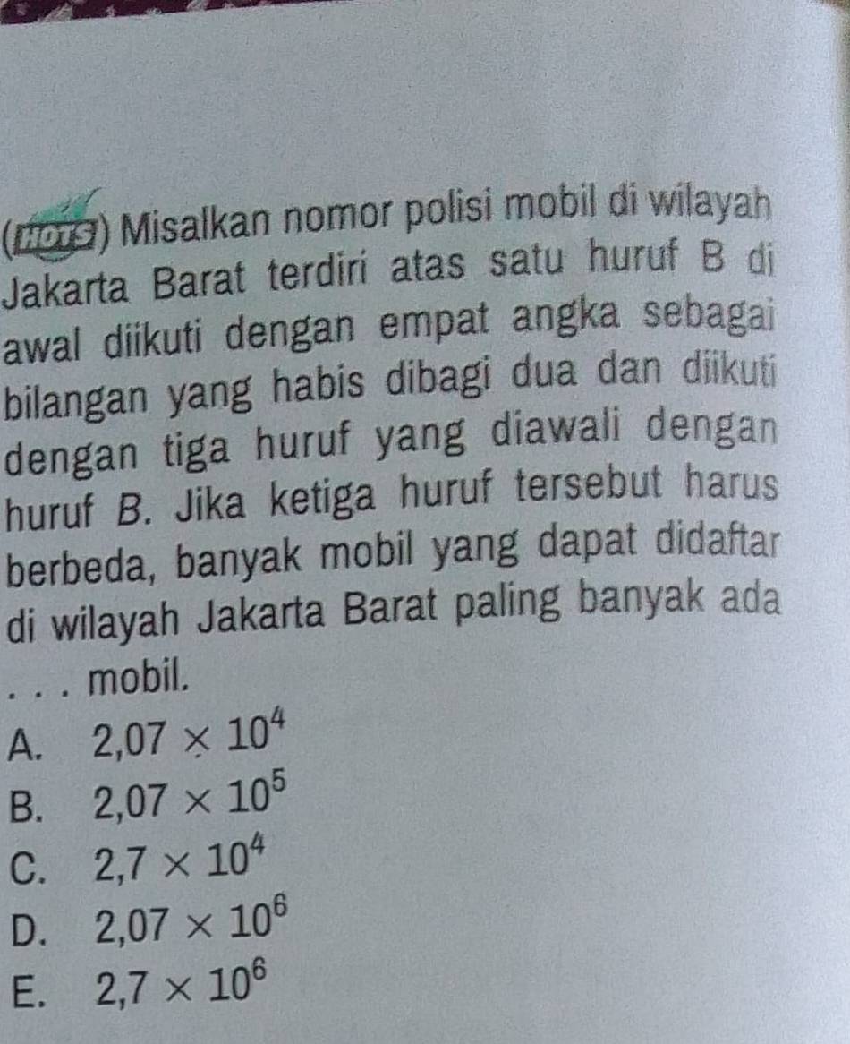 (1009) Misalkan nomor polisi mobil di wilayah
Jakarta Barat terdirí atas satu huruf B di
awal diikuti dengan empat angka sebagai
bilangan yang habis dibagi dua dan diikuti
dengan tiga huruf yang diawali dengan
huruf B. Jika ketiga huruf tersebut harus
berbeda, banyak mobil yang dapat didaftar
di wilayah Jakarta Barat paling banyak ada
. . . mobil.
A. 2,07* 10^4
B. 2,07* 10^5
C. 2,7* 10^4
D. 2,07* 10^6
E. 2,7* 10^6