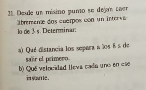 Desde un mismo punto se dejan caer 
libremente dos cuerpos con un interva- 
lo de 3 s. Determinar: 
a) Qué distancia los separa a los 8 s de 
salir el primero. 
b) Qué velocidad lleva cada uno en ese 
instante.