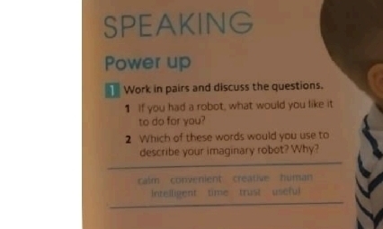 SPEAKING
Power up
Work in pairs and discuss the questions.
1 If you had a robot, what would you like it
to do for you?
2 Which of these words would you use to
describe your imaginary robot? Why?
calm convenient creative human
Intelligent time trust usefu)