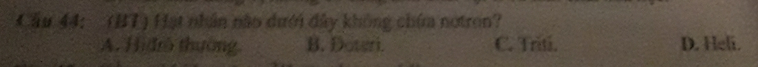 Cầu 44: (BT) Hạt nhân não dưới đây không chứa notron?
A. Hiđrô thường B. Doteri. C. Triti. D. Heli.
