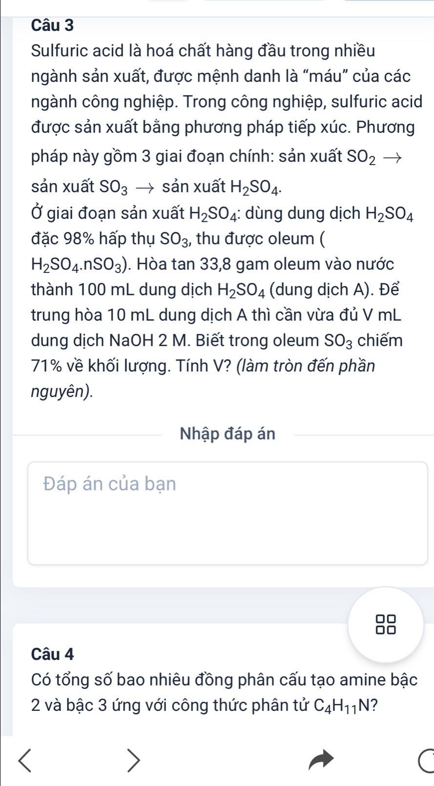 Sulfuric acid là hoá chất hàng đầu trong nhiều 
ngành sản xuất, được mệnh danh là “máu” của các 
ngành công nghiệp. Trong công nghiệp, sulfuric acid 
được sản xuất bằng phương pháp tiếp xúc. Phương 
pháp này gồm 3 giai đoạn chính: sản xuất SO_2 → 
sản xuất SO_3 → sản xuất H_2SO_4. 
Ở giai đoạn sản xuất H_2SO_4 : dùng dung dịch H_2SO_4
đặc 98% hấp thụ SO_3 , thu được oleum (
H_2SO_4.nSO_3). Hòa tan 33, 8 gam oleum vào nước 
thành 100 mL dung dịch H_2SO_4 (dung dịch A). Để 
trung hòa 10 mL dung dịch A thì cần vừa đủ V mL 
dung dịch NaOH 2 M. Biết trong oleum SO_3 chiếm
71% về khối lượng. Tính V? (làm tròn đến phần 
nguyên). 
Nhập đáp án 
Đáp án của bạn
10
Câu 4 
Có tổng số bao nhiêu đồng phân cấu tạo amine bậc
2 và bậc 3 ứng với công thức phân tử C_4H_11N 2