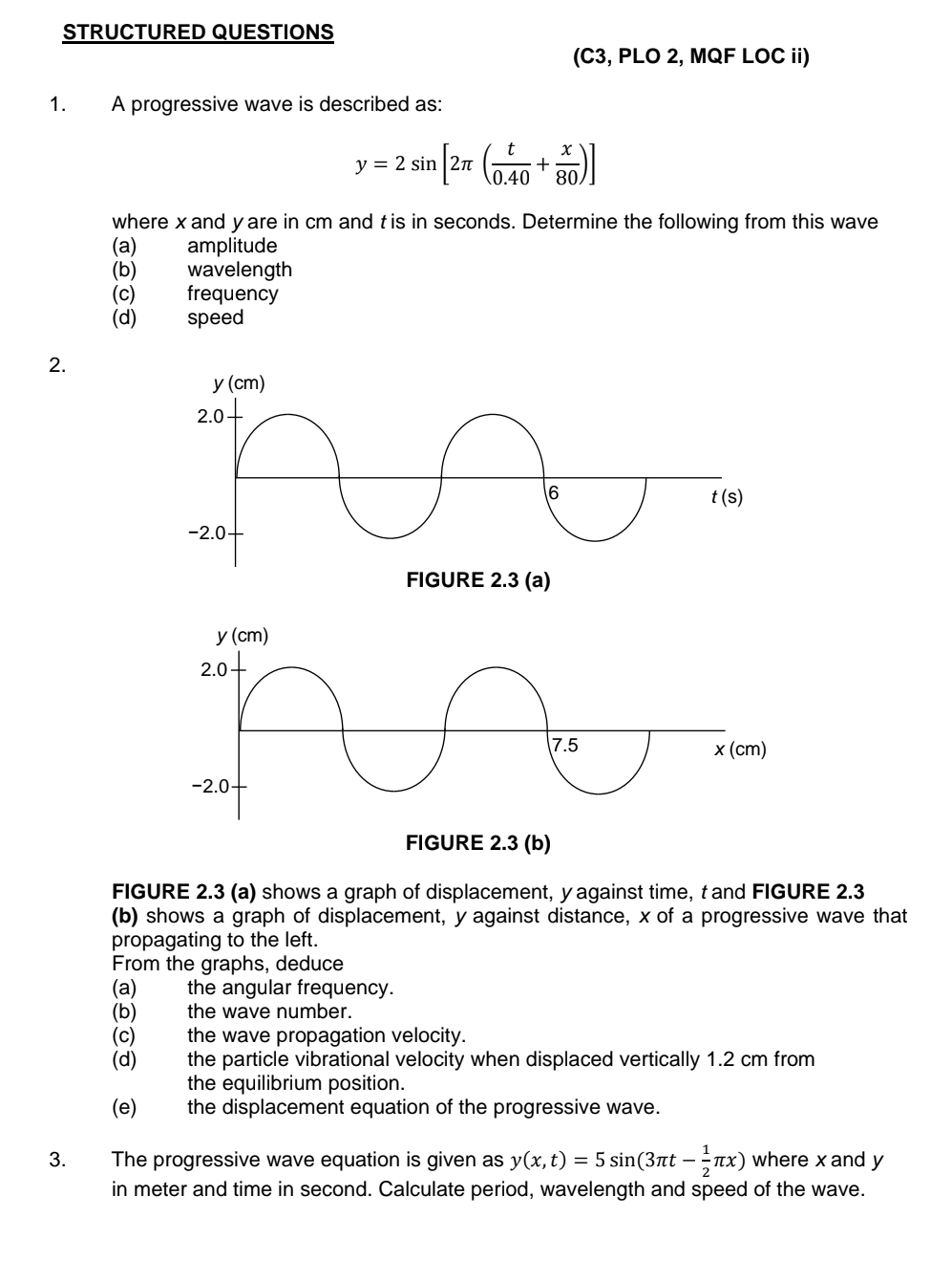 STRUCTURED QUESTIONS
(C3, PLO 2, MQF LOC ii)
1. A progressive wave is described as:
y=2sin [2π ( t/0.40 + x/80 )]
where x and yare in cm and tis in seconds. Determine the following from this wave
(a) amplitude
(b) wavelength
(c) frequency
(d)  speed 
2.
FIGURE 2.3 (a) shows a graph of displacement, y against time, t and FIGURE 2.3
(b) shows a graph of displacement, y against distance, x of a progressive wave that
propagating to the left.
From the graphs, deduce
(a) the angular frequency.
(b) the wave number.
(c) the wave propagation velocity.
(d) the particle vibrational velocity when displaced vertically 1.2 cm from
the equilibrium position.
(e)  the displacement equation of the progressive wave.
3. The progressive wave equation is given as y(x,t)=5sin (3π t- 1/2 π x) where x and y
in meter and time in second. Calculate period, wavelength and speed of the wave.