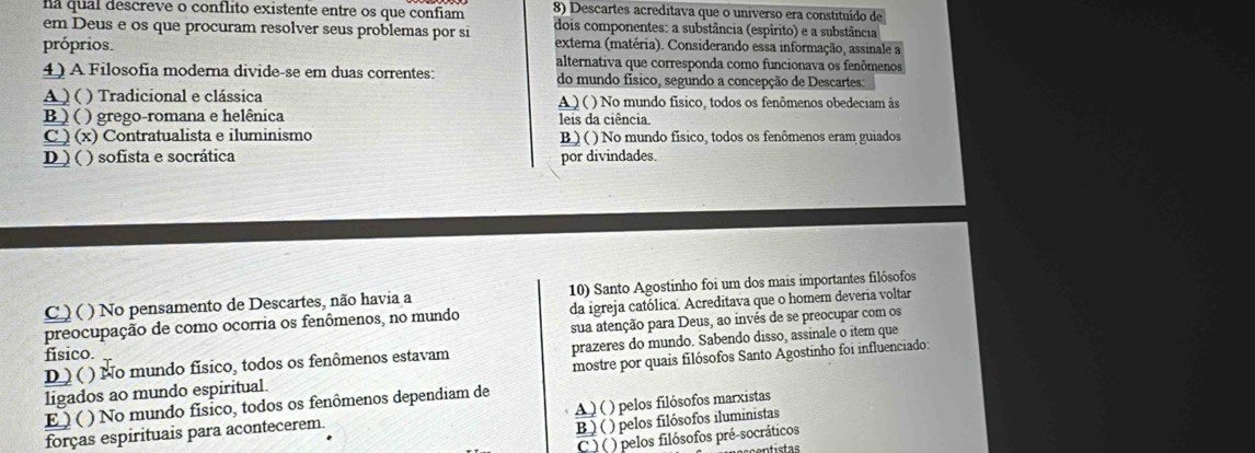 na qual descreve o conflito existente entre os que confiam 8) Descartes acreditava que o universo era constituído de
em Deus e os que procuram resolver seus problemas por si dois componentes: a substância (espírito) e a substância
próprios. externa (matéria). Considerando essa informação, assinale a
alternativa que corresponda como funcionava os fenômenos
4) A Filosofia moderna divide-se em duas correntes: do mundo físico, segundo a concepção de Descartes:
A ) ( ) Tradicional e clássica A ) ( ) No mundo físico, todos os fenômenos obedeciam às
B ) ( ) grego-romana e helênica leis da ciência
C) (x) Contratualista e iluminismo B ) ( ) No mundo físico, todos os fenômenos eram guiados
D ) ( ) sofista e socrática por divindades.
C ) ( ) No pensamento de Descartes, não havia a 10) Santo Agostinho foi um dos mais importantes filósofos
preocupação de como ocorria os fenômenos, no mundo da igreja católica. Acreditava que o homem deveria voltar
sua atenção para Deus, ao invés de se preocupar com os
D ) ( ) No mundo físico, todos os fenômenos estavam prazeres do mundo. Sabendo disso, assinale o item que
fisico.
ligados ao mundo espiritual. mostre por quais filósofos Santo Agostinho foi influenciado:
E )( ) No mundo físico, todos os fenômenos dependiam de
forças espirituais para acontecerem. A ) ( ) pelos filósofos marxistas
B) ( ) pelos filósofos iluministas
C ) ( ) pelos filósofos pré-socráticos