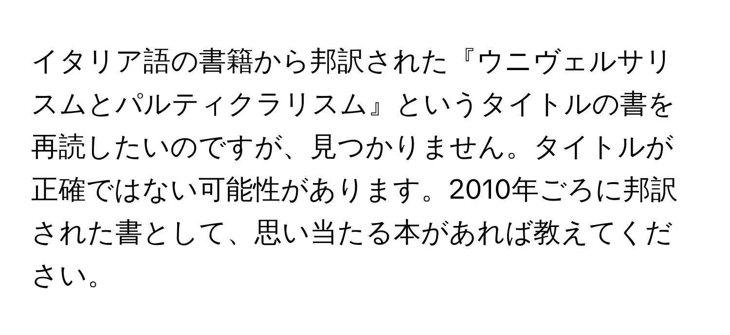 イタリア語の書籍から邦訳された『ウニヴェルサリスムとパルティクラリスム』というタイトルの書を再読したいのですが、見つかりません。タイトルが正確ではない可能性があります。2010年ごろに邦訳された書として、思い当たる本があれば教えてください。