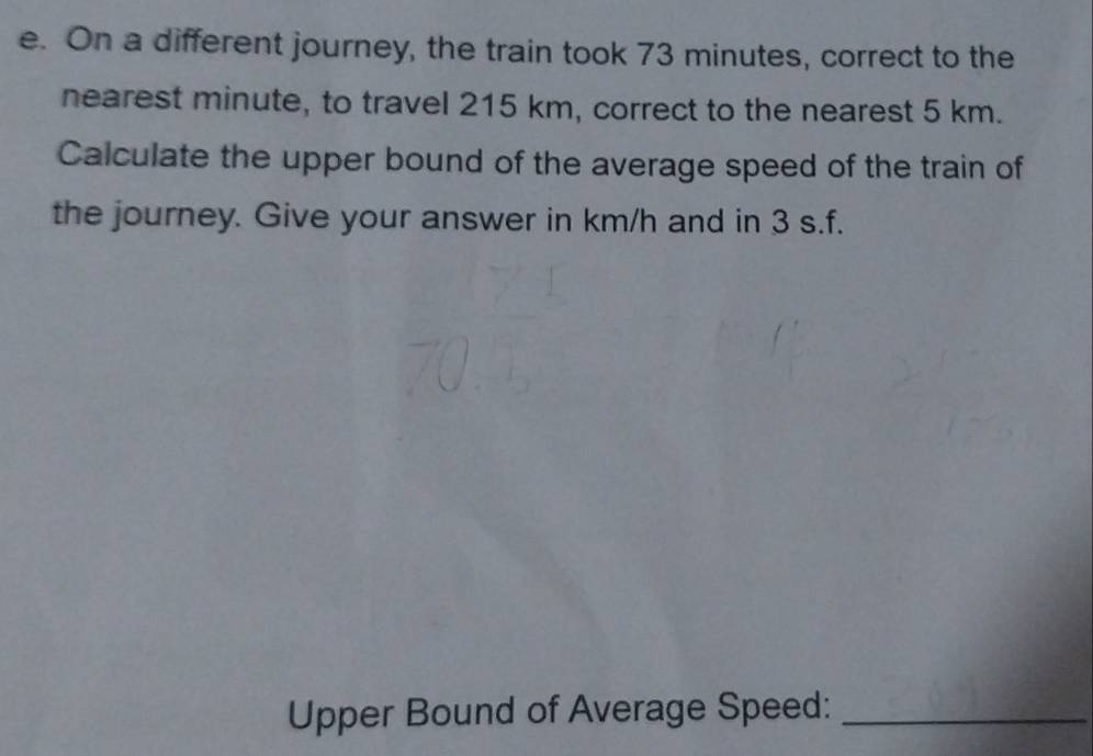 On a different journey, the train took 73 minutes, correct to the 
nearest minute, to travel 215 km, correct to the nearest 5 km. 
Calculate the upper bound of the average speed of the train of 
the journey. Give your answer in km/h and in 3 s.f. 
Upper Bound of Average Speed:_