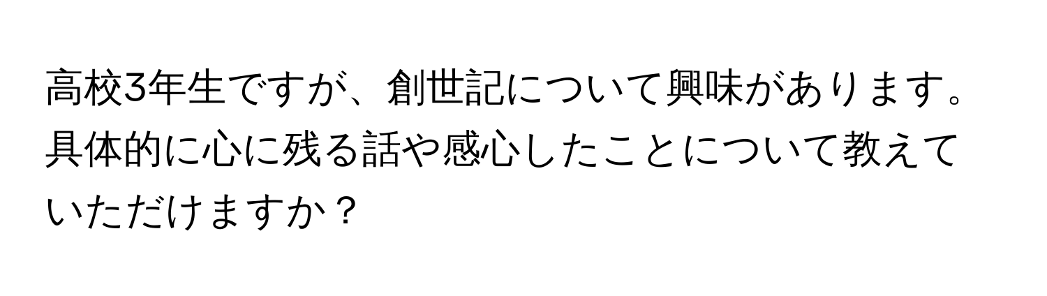 高校3年生ですが、創世記について興味があります。具体的に心に残る話や感心したことについて教えていただけますか？