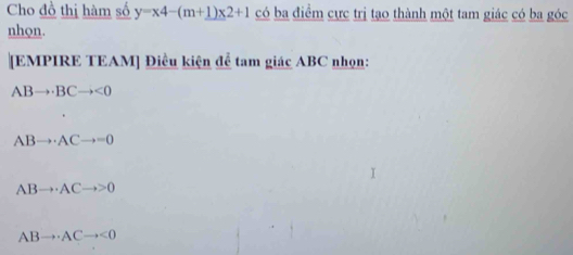 Cho đồ thị hàm số y=x4-(m+1)x2+1 có ba điểm cực trị tạo thành một tam giác có ba góc
nhon.
[EMPIRE TEAM] Điều kiện để tam giác ABC nhọn:
ABto BCto <0</tex>
ABto · ACto =0
ABto · ACto >0
ABto · ACto <0</tex>