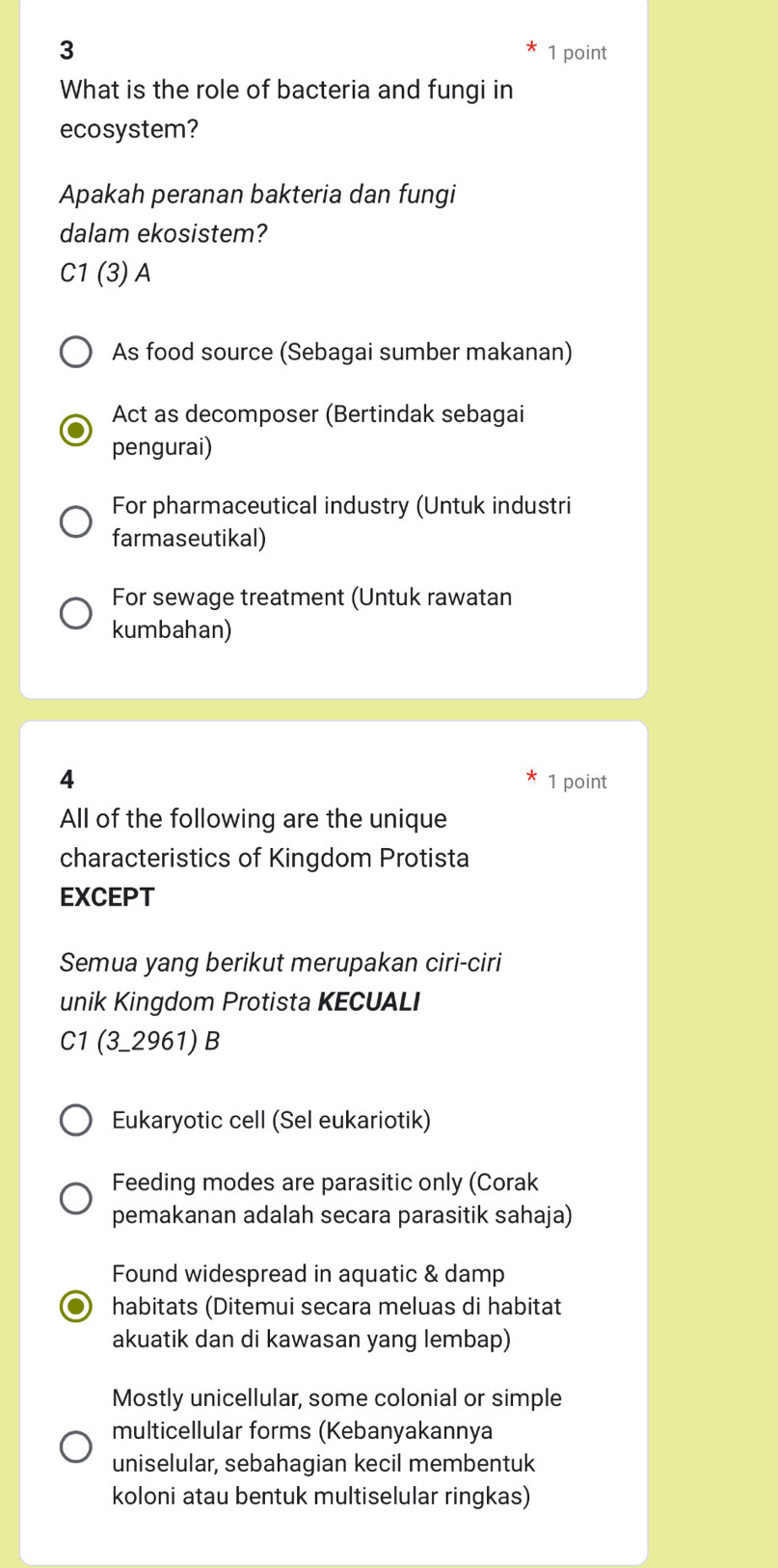 3 1 point
What is the role of bacteria and fungi in
ecosystem?
Apakah peranan bakteria dan fungi
dalam ekosistem?
C1 (3) A
As food source (Sebagai sumber makanan)
Act as decomposer (Bertindak sebagai
pengurai)
For pharmaceutical industry (Untuk industri
farmaseutikal)
For sewage treatment (Untuk rawatan
kumbahan)
4 1 point
All of the following are the unique
characteristics of Kingdom Protista
EXCEPT
Semua yang berikut merupakan ciri-ciri
unik Kingdom Protista KECUALI
C1 (3_ 2961)B
Eukaryotic cell (Sel eukariotik)
Feeding modes are parasitic only (Corak
pemakanan adalah secara parasitik sahaja)
Found widespread in aquatic & damp
habitats (Ditemui secara meluas di habitat
akuatik dan di kawasan yang lembap)
Mostly unicellular, some colonial or simple
multicellular forms (Kebanyakannya
uniselular, sebahagian kecil membentuk
koloni atau bentuk multiselular ringkas)