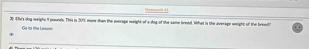 Homework 41 
3) Ella's dog weighs 9 pounds. This is 20% more than the average weight of a dog of the same breed. What is the average weight of the breed? 
Go to the Lesson