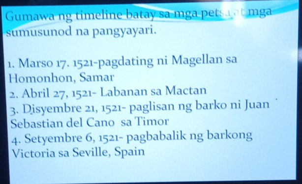 Gumawa ng timeline batay sa mga petsa at mg 
sumusunod na pangyayari. 
1. Marso 17. 1521 -pagdating ni Magellan sa 
Homonhon, Samar 
2. Abril 27, 1521 - Labanan sa Mactan 
3. Disyembre 21, 1521 - paglisan ng barko ni Juan 
Sebastian del Cano sa Timor 
4. Setyembre 6, 1521 - pagbabalik ng barkong 
Victoria sa Seville, Spain