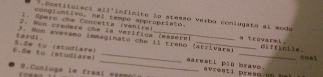 Sostituisci all'infinito lo stesso verbo coniugato al modo 
congíuntivo, nel tempo appropriato. 
1. Spero che Concetta (venire) 
2. Non credere che la verífica (essere) 
tardi . 
a trovarmi. 
3. Non avevamo immaginato che il treno (arrivare) difficile. 
6.Se tu (studiare)_ 
S.Se tu (studiare) _saresti più bravo. 
cosl 
8.Coniuga le frasí esemni 
avresti preso un h