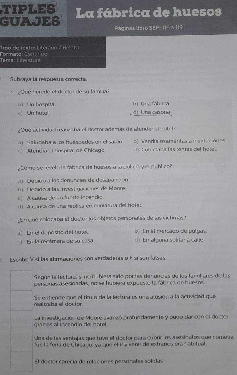 TIPLES La fábrica de huesos
GUAJES
Páginas libro SEP: 116 a 119
Tipo de texto: Literario / Relato
Formato: Continuo
Tema: Literatura
Subraya la respuesta correcta.
¿Qué heredó el doctor de su familia?
a) Un hospital b) Una fábrica
c) Un hotel d) Una casona
¿Qué actividad realizaba el doctor además de atender el hotel?
a) Saludaba a los huéspedes en el salón. b) Vendía osamentas a instituciones.
c) Atendía el hospital de Chicago. d) Colectaba las rentas del hotel.
¿Cómo se reveló la fábrica de huesos a la policía y el público?
a) Debido a las denuncias de desaparición.
b) Debido a las investigaciones de Moore.
c) A causa de un fuerte incendio.
d) A causa de una réplica en miniatura del hotel.
¿En qué colocaba el doctor los objetos personales de las víctimas?
a) En el depósito del hotel. b) En el mercado de pulgas.
c) En la recámara de su casa. d) En alguna solitaria calle.
Escribe V si las afirmaciones son verdaderas o F si son falsas.
Según la lectura, si no hubiera sido por las denuncias de los familiares de las
personas asesinadas, no se hubiera expuesto la fábrica de huesos.
Se entiende que el título de la lectura es una alusión a la actividad que
realizaba el doctor.
La investigación de Moore avanzó profundamente y pudo dar con el doctor
gracias al incendio del hotel.
Una de las ventajas que tuvo el doctor para cubrir los asesinatos que cometía
fue la feria de Chicago, ya que el ír y venir de extraños era habitual.
El doctor carecía de relaciones personales sólidas