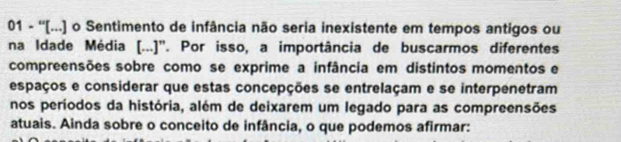 01 - ''[...) o Sentimento de infância não seria inexistente em tempos antigos ou 
na Idade Média [...)". Por isso, a importância de buscarmos diferentes 
compreensões sobre como se exprime a infância em distintos momentos e 
espaços e considerar que estas concepções se entrelaçam e se interpenetram 
nos períodos da história, além de deixarem um legado para as compreensões 
atuais. Ainda sobre o conceito de infância, o que podemos afirmar: