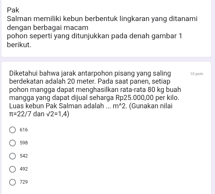 Pak
Salman memiliki kebun berbentuk lingkaran yang ditanami
dengan berbagai macam
pohon seperti yang ditunjukkan pada denah gambar 1
berikut.
Diketahui bahwa jarak antarpohon pisang yang saling 10 poin
berdekatan adalah 20 meter. Pada saat panen, setiap
pohon mangga dapat menghasilkan rata-rata 80 kg buah
mangga yang dapat dijual seharga Rp25.000,00 per kilo.
Luas kebun Pak Salman adalah ... m^(wedge)2. (Gunakan nilai
π =22/7 dan sqrt(2)=1,4)
616
598
542
492
729