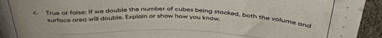 True or folse: If we double the number of cubes being stacked, both the volume and 
surface area will double. Explain or show how you know,