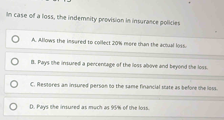 In case of a loss, the indemnity provision in insurance policies
A. Allows the insured to collect 20% more than the actual loss.
B. Pays the insured a percentage of the loss above and beyond the loss.
C. Restores an insured person to the same financial state as before the loss.
D. Pays the insured as much as 95% of the loss.