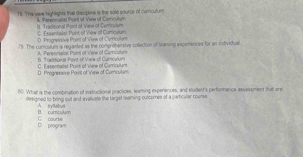 This view highlights that discipline is the sole source of curriculum.
A. Perennialist Point of View of Curriculum
B. Traditional Point of View of Curriculum
C. Essentialist Point of View of Curriculum
D. Progressive Point of View of Curriculum
79. The curriculum is regarded as the comprehensive collection of learning experiences for an individual.
A. Perennialist Point of View of Curriculum
B. Traditional Point of View of Curriculum
C. Essentialist Point of View of Curriculum
D. Progressive Point of View of Curriculum
80. What is the combination of instructional practices, learning experiences, and student's performance assessment that are
designed to bring out and evaluate the target learning outcomes of a particular course.
A. syllabus
B. curriculum
C course
D. program