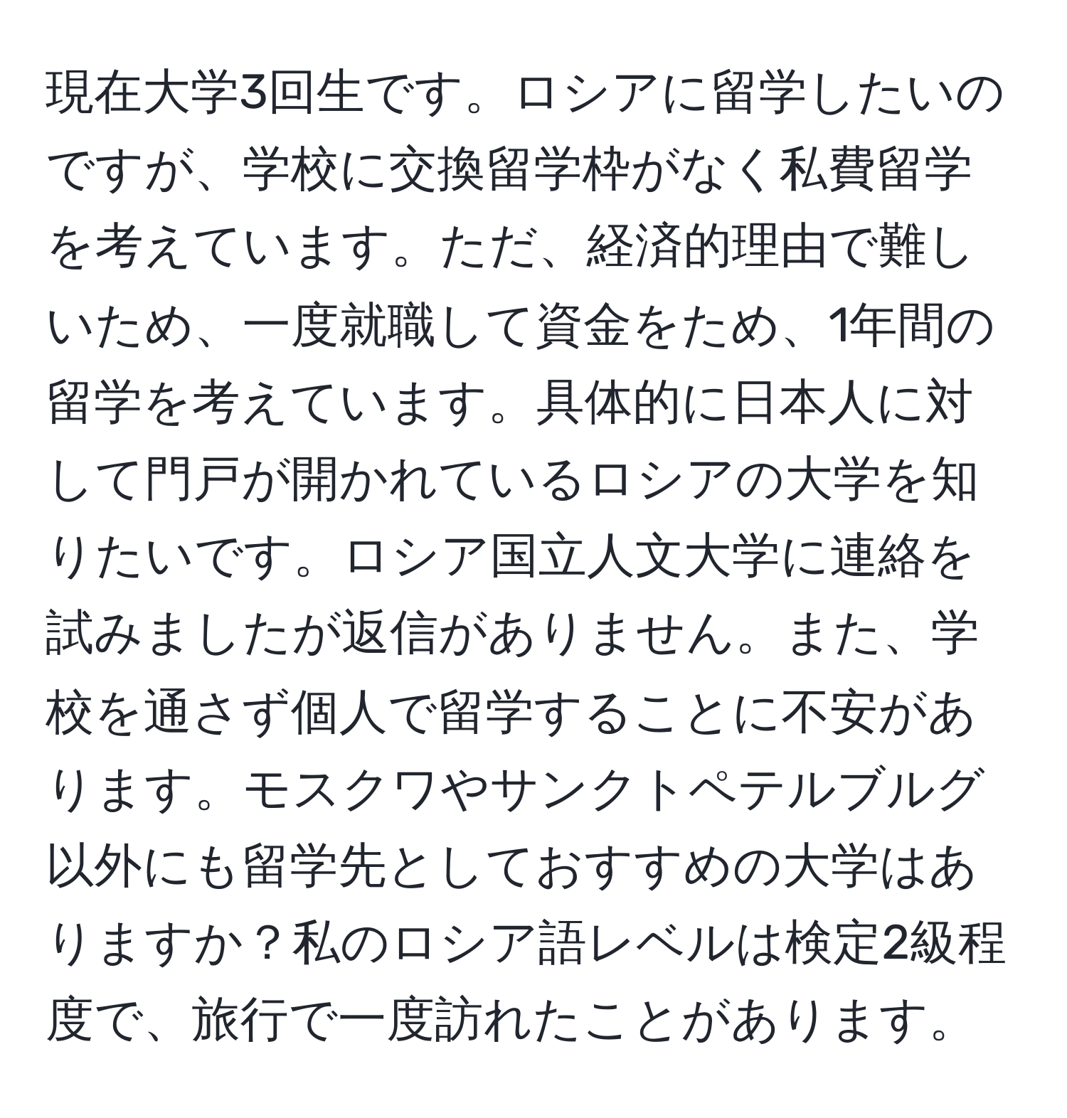 現在大学3回生です。ロシアに留学したいのですが、学校に交換留学枠がなく私費留学を考えています。ただ、経済的理由で難しいため、一度就職して資金をため、1年間の留学を考えています。具体的に日本人に対して門戸が開かれているロシアの大学を知りたいです。ロシア国立人文大学に連絡を試みましたが返信がありません。また、学校を通さず個人で留学することに不安があります。モスクワやサンクトペテルブルグ以外にも留学先としておすすめの大学はありますか？私のロシア語レベルは検定2級程度で、旅行で一度訪れたことがあります。