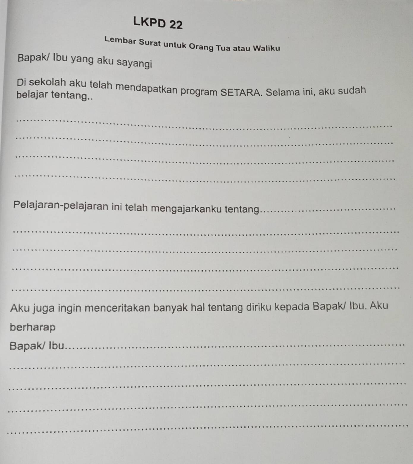 LKPD 22 
Lembar Surat untuk Orang Tua atau Waliku 
Bapak/ Ibu yang aku sayangi 
Di sekolah aku telah mendapatkan program SETARA. Selama ini, aku sudah 
belajar tentang.. 
_ 
_ 
_ 
_ 
Pelajaran-pelajaran ini telah mengajarkanku tentang_ 
_ 
_ 
_ 
_ 
Aku juga ingin menceritakan banyak hal tentang diriku kepada Bapak/ Ibu. Aku 
berharap 
Bapak/ Ibu 
_ 
_ 
_ 
_ 
_