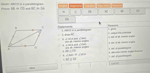 Given: ABCD is a parallelogram. Angles Segments Triangles Statements Reasons 
Prove: overline AB≌ overline CD and overline BC≌ overline DA
11 overline AB overline AC overline BC overline CD
overline DA
Reasons 
Statements 1. given 
1. ABCD is a parallelogram 
2. draw overline AC 2. unique line postulate 
3. ∠ DCA and ∠ BAC 3. def. of alt. interior angles 
are alt. interior angles 
4. ∠ BCA and ∠ DAC 4. def. of alt. interior angles 
are alt. interior angles 5. def. of parailelogram 
5. overline ABparallel overline CD
6. ∠ BAC≌ ∠ DCA 6. alternate interior angles theorem 
7. overline BCparallel overline DA 7. def. of parailelogram 
CPCTC 
Hint