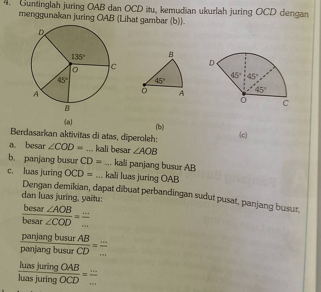 Guntinglah juring OAB dan OCD itu, kemudian ukurlah juring OCD dengan
menggunakan juring OAB (Lihat gambar (b)).
B
45°
A
(a)
(b)
Berdasarkan aktivitas di atas, diperoleh:
(c)
a. besar ∠ COD= _kali besar ∠ AOB
b. panjang busur CD= _kali panjang busur AB
c. luas juring OCD= _kali luas juring OAB
Dengan demikian, dapat dibuat perbandingan sudut pusat, panjang busur.
dan luas juring, yaitu:
 besar∠ AOB/besar∠ COD = ·s /·s  
 panjangbusurAB/panjangbusurCD = (...)/... 
 luasjuringOAB/luasjuringOCD = (...)/...  _