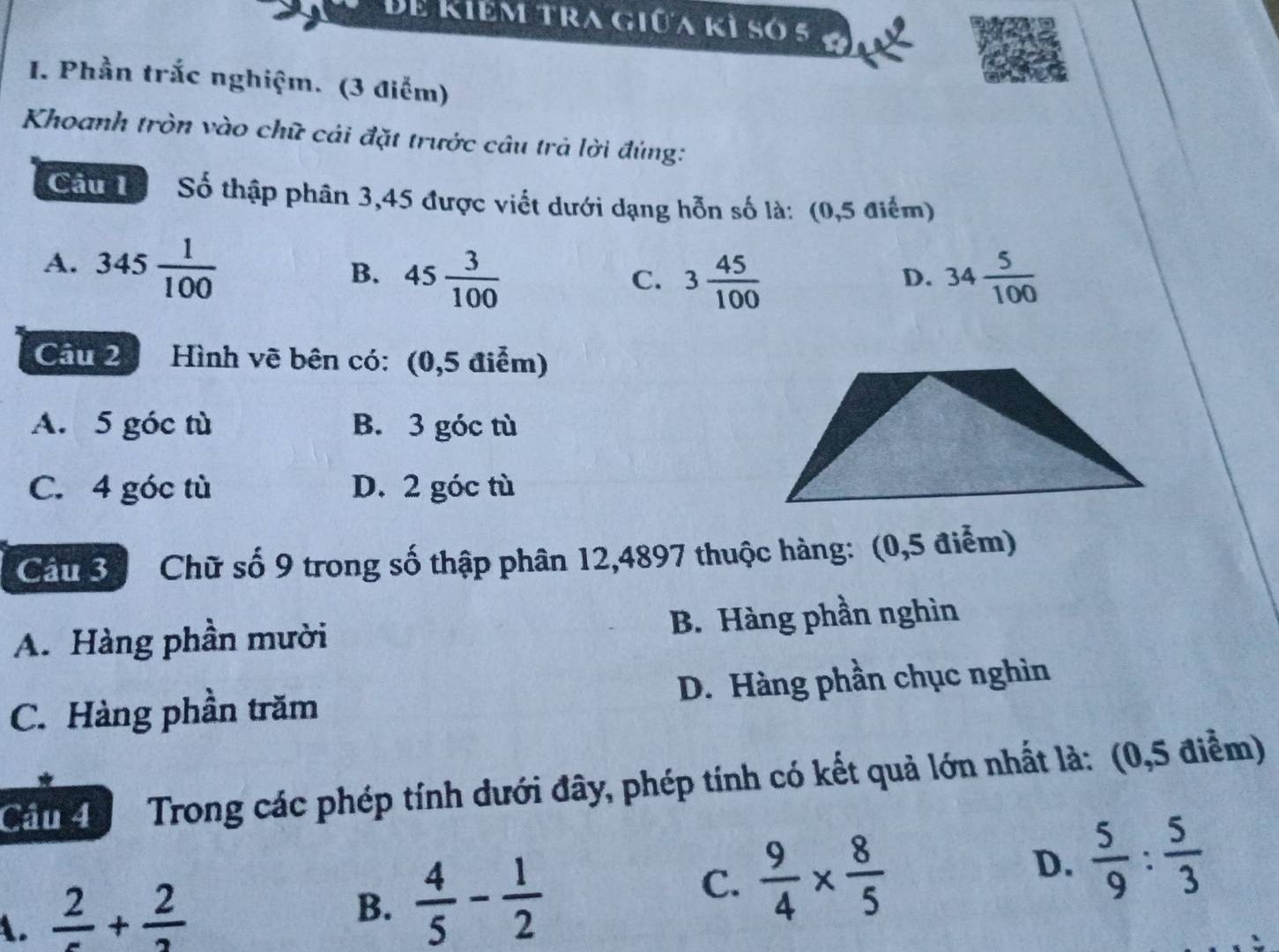 Bể Kiểm tra giữa kỉ só 5
I. Phần trắc nghiệm. (3 điểm)
Khoanh tròn vào chữ cái đặt trước câu trả lời đúng:
Cầu T Số thập phân 3,45 được viết dưới dạng hỗn số là: (0,5 điểm)
A. 345 1/100 
B. 45 3/100  3 45/100  34 5/100 
C.
D.
Câu 2 Hình vẽ bên có: (0,5 điểm)
A. 5 góc tù B. 3 góc tù
C. 4 góc tù D. 2 góc tù
Câu 3 Chữ số 9 trong số thập phân 12,4897 thuộc hàng: (0,5 điểm)
A. Hàng phần mười B. Hàng phần nghìn
C. Hàng phần trăm D. Hàng phần chục nghìn
Cầu 4 Trong các phép tính dưới đây, phép tính có kết quả lớn nhất là: (0,5 điểm)
A. frac 2+frac 2
B.  4/5 - 1/2 
C.  9/4 *  8/5 
D.  5/9 : 5/3 