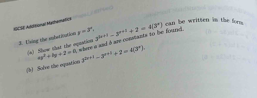 IGCSE Additional Mathematics
y=3^x, 
3. Using the substitution where a and bare constants to be found. 3^(2x+1)-3^(x+1)+2=4(3^x) can be written in the form 
(a) Show that the equation
ay^2+by+2=0
(b) Solve the equation 3^(2x+1)-3^(x+1)+2=4(3^x).