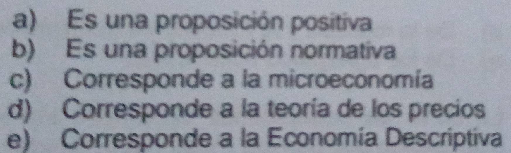 a) Es una proposición positiva
b) Es una proposición normativa
c) Corresponde a la microeconomía
d) Corresponde a la teoría de los precios
e) Corresponde a la Economía Descriptiva