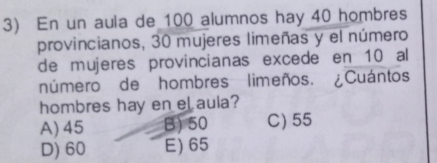 En un aula de 100 alumnos hay 40 hombres
provincianos, 30 mujeres limeñas y el número
de mujeres provincianas excede en 10 al
número de hombres limeños. ¿Cuántos
hombres hay en el aula?
A) 45 B) 50 C) 55
D) 60 E) 65