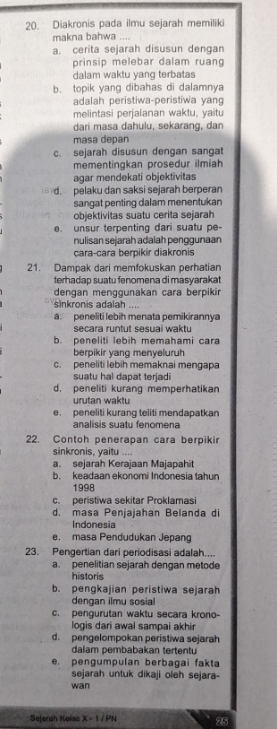 Diakronis pada ilmu sejarah memiliki
makna bahwa ...
a. cerita sejarah disusun dengan
prinsip melebar dalam ruang
dalam waktu yang terbatas
b. topik yang dibahas di dalamnya
adalah peristiwa-peristiwa yang
melintasi perjalanan waktu, yaitu
dari masa dahulu, sekarang, dan
masa depan
c. sejarah disusun dengan sangat
mementingkan prosedur ilmiah
agar mendekati objektivitas
5 d. pelaku dan saksi sejarah berperan
sangat penting dalam menentukan
objektivitas suatu cerita sejarah
e. unsur terpenting dari suatu pe-
nulisan sejarah adalah penggunaan
cara-cara berpikir diakronis
21. Dampak dari memfokuskan perhatian
terhadap suatu fenomena di masyarakat
dengan menggunakan cara berpikir
sinkronis adalah ....
a. peneliti lebih menata pemikirannya
secara runtut sesuai waktu
b. peneliti lebih memahami cara
berpikir yang menyeluruh
c. peneliti lebih memaknai mengapa
suatu hal dapat terjadi
d. peneliti kurang memperhatikan
urutan waktu
e. peneliti kurang teliti mendapatkan
analisis suatu fenomena
22. Contoh penerapan cara berpikir
sinkronis, yaitu ....
a. sejarah Kerajaan Majapahit
b. keadaan ekonomi Indonesia tahun
1998
c. peristiwa sekitar Proklamasi
d. masa Peniaiahan Belanda di
Indonesia
e. masa Pendudukan Jepang
23. Pengertian dari periodisasi adalah....
a. penelitian sejarah dengan metode
historis
b. pengkajian peristiwa sejarah
dengan ilmu sosial
c. pengurutan waktu secara krono
logis dari awal sampai akhir
d. pengelompokan peristiwa sejarah
dalam pembabakan tertentu
e. pengumpulan berbagai fakta
sejarah untuk dikaji oleh sejara-
wan
Sejarah Kelas x-1/ PN
25