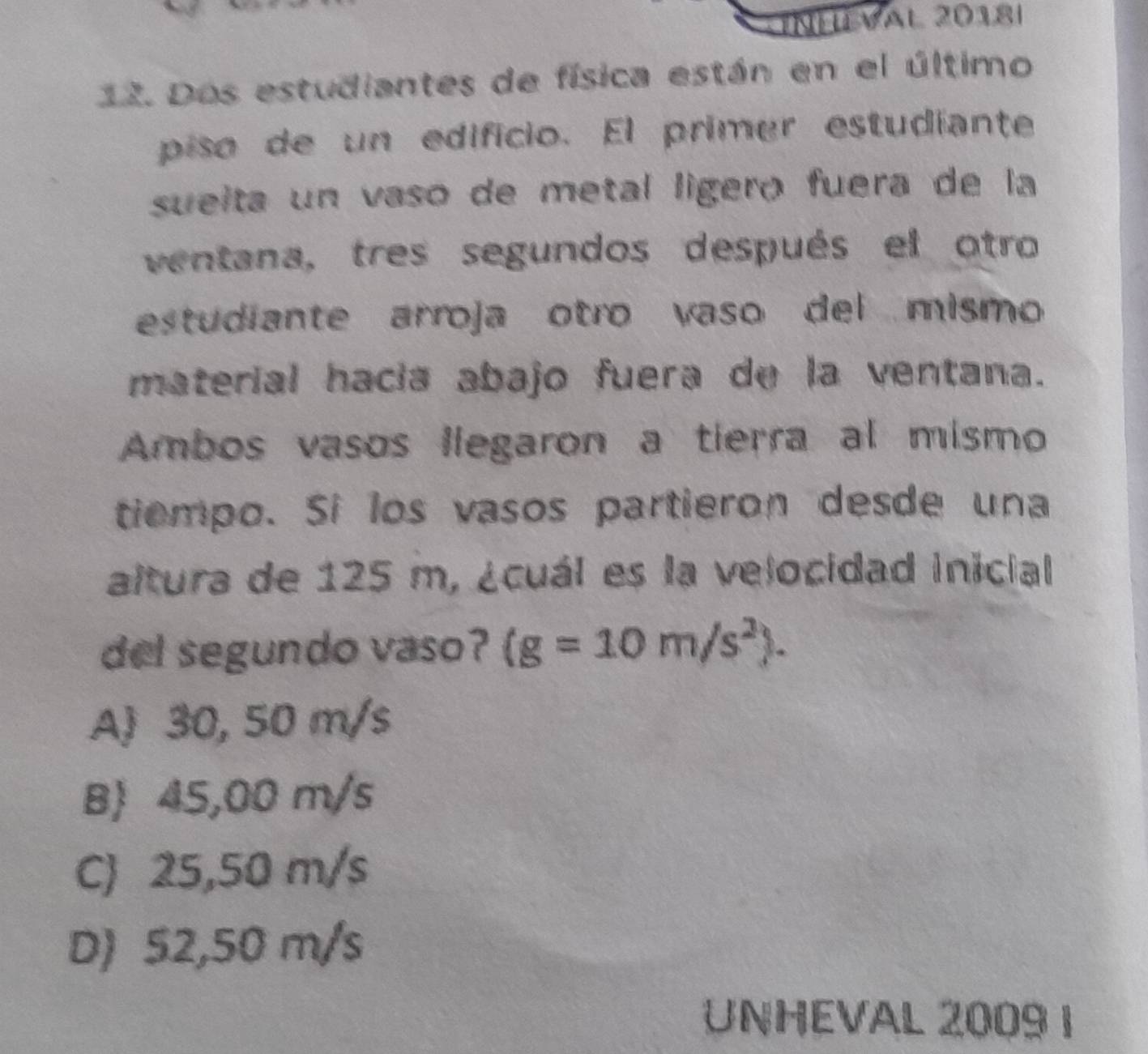 INHEVal 2018|
12. Dos estudiantes de física están en el último
piso de un edificio. El primer estudiante
sueita un vaso de metal lígeró fuera de la
ventana, tres segundos después el otro
estudiante arroja otro vaso del mismo
material hacía abajo fuera de la ventana.
Ambos vasos llegaron a tierra al mismo
tiempo. Sí los vasos partieron desde una
altura de 125 m, ¿cuál es la velocidad inicial
del segundo vaso? (g=10m/s^2).
A 30, 50 m/s
B 45,00 m/s
C) 25,50 m/s
D) 52,50 m/s
UNHEVAL 2009 1