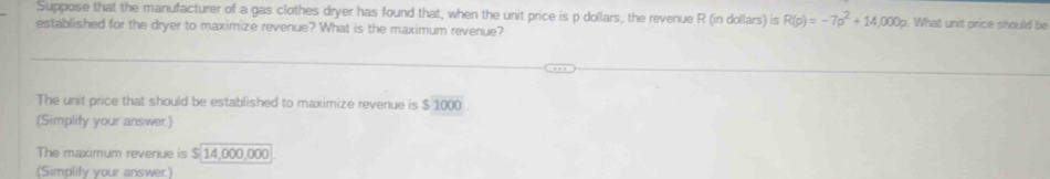 Suppose that the manufacturer of a gas clothes dryer has found that, when the unit price is p dollars, the revenue R (in dollars) is R(p)=-7p^2+14,000p. What unit price should be 
established for the dryer to maximize revenue? What is the maximum revenue? 
The unit price that should be established to maximize revenue is $ 1000
(Simplify your answer.) 
The maximum revenue is $ 14,000,000
Simolify vour answer)