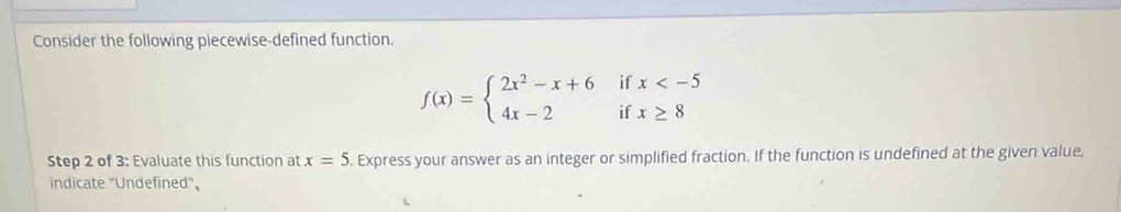 Consider the following piecewise-defined function.
f(x)=beginarrayl 2x^2-x+6ifx
Step 2 of 3: Evaluate this function at x=5. Express your answer as an integer or simplified fraction. If the function is undefined at the given value, 
indicate "Undefined",