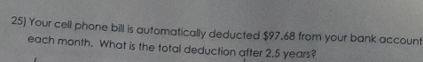 Your cell phone bill is automatically deducted $97.68 from your bank account 
each month. What is the total deduction after 2.5 years?