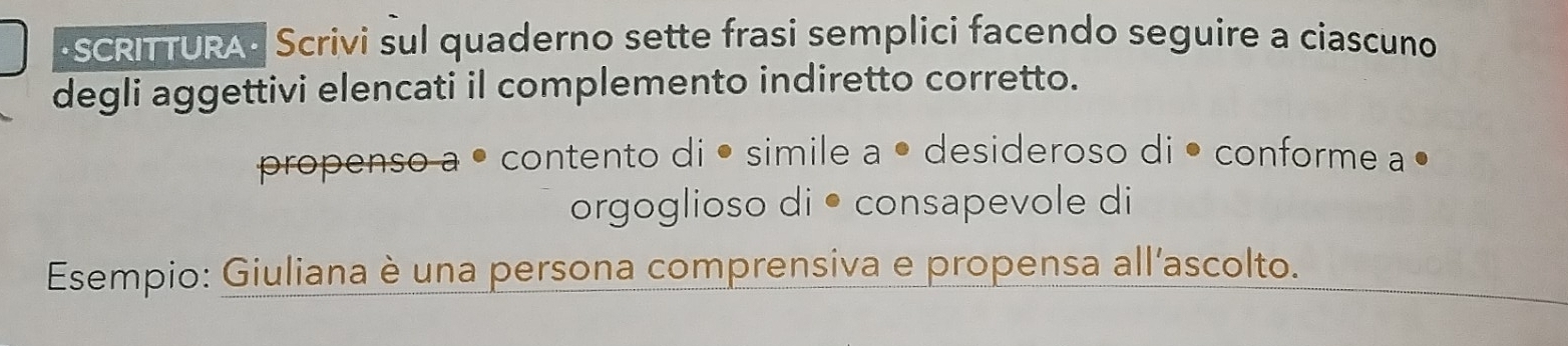 SCRITTURA- Scrivi sul quaderno sette frasi semplici facendo seguire a ciascuno 
degli aggettivi elencati il complemento indiretto corretto. 
propenso a • contento di • simile a • desideroso di • conforme a º 
orgoglioso di • consapevole di 
Esempio: Giuliana è una persona comprensiva e propensa all’ascolto.