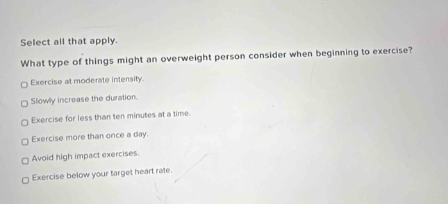 Select all that apply.
What type of things might an overweight person consider when beginning to exercise?
Exercise at moderate intensity.
Slowly increase the duration.
Exercise for less than ten minutes at a time.
Exercise more than once a day.
Avoid high impact exercises.
Exercise below your target heart rate.