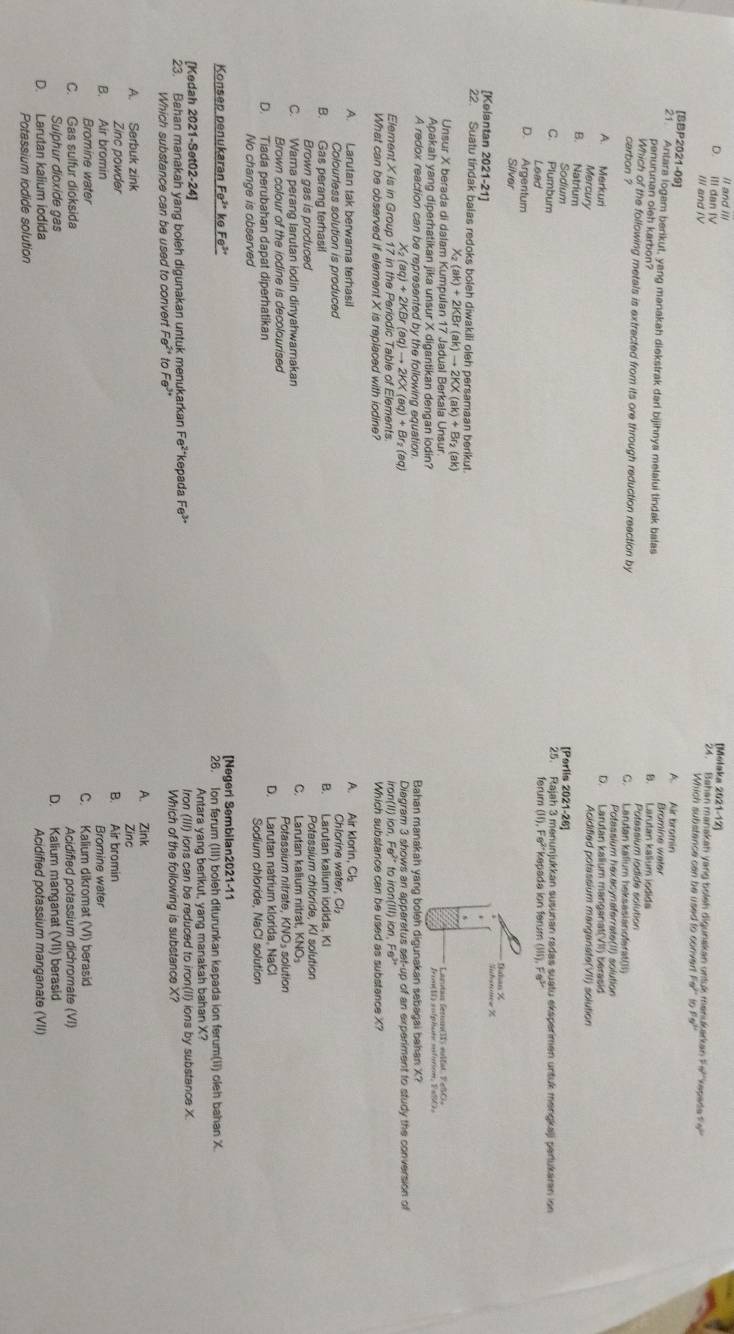 Il and Il [Molaka 2021 1-12
D. ill dan IV 24. Bahan manakan yang boleh digunakan urtuk  manukarkan F e ''kep a de  n  
III and IV Which substance can be used to convert Fe^(2+) to fs"
[BBP2021-09] A. Air bromin
21. Antara logem berikut, yang manakah diekstrak dari bijihnya melalui tindak balas B. Larutan kalium jodida Bromine water
penurunan oieh karbon?
Potessium iodide solution
Which of the following metals is extracted from its ore through reduction reection by C. Larutan kalium heksasianofarat(II)
carbon ?
Potassium hexacynaferrate(II) solution
A. Merkuri D. Larutan kalium manganat(VII) berasid
Mercury
Acidified potassium mangarate(VII) solution
B. Natrium [Perlis 2021-26]
Sodium
C. Plumbum 25. Rajah 3 menunjukkan susunan radas suatu eksperimen untuk merigkaji pertukaran ion
Lead ferum (II),Fe^(2+) kepada ion ferum (115),Fe^(3+)
D. Argentum
Silver
Suhstonew Z
[Kelantan 2021-21] .
22. Suatu tindak balas redoks boleh diwakili oleh persamaan berikut.
s
2(ak)+2KBr(ak)to 2KX(ak)+Br_2(ak)
Unsur X berada di dalam Kumpulan 17 Jadual Berkala Unsur
Apakah yang diperhatikan jika unsur X digantikan dengan iodin?
A redox reaction can be represented by the following equation. Bahan manakah yang boleh digunakan sebagai bahan X?
X_2(aq)+2KBr(aq)to 2KX(aq)+Br_2(a q) Diagram 3 shows an apparetus set-up of an experiment to study the conversion of
Element X is in Group 17 in the Periodic Table of Elements iron(II) ion, F s'" to iron(III) ion. Fe
What can be observed if element X is replaced with lodine? Which substance can be used as substance X
A. Larutan tak berwarna terhasil A. Air klorin, Cl
Colourless solution is produced Chlorine water, Cl₂
B. Gas perang terhasil B. Larutan kalium iodida, KI
Brown gas is produced Potassium chloride, KI solution
C. Wama perang larutan iodin dinyahwamakan C. Larutan kallum nitrat, KNO₃
Brown colour of the iodine is decolourised
D. Tiada perubahan dapat diperhatikan D. Larutan natrium klorida, NaC
No change is observed Sodium chloride, NaCl solution
Konsep penukaran Fe^(2circ) ke Fe^(3+) [Negeri Sembilan2021-11
2.  Ion ferum (III) boleh diturunkan kepada ion ferum(II) oleh bahan X.
[Kedah 2021-Set02-24] Antara yang berikut, yang manakah bahan X?
23. Bahan manakah yang boleh digunakan untuk menukarkan Fe^2 kepada Fe^(3+) Iron (III) ions can be reduced to iron(II) ions by substance X.
Which substance can be used to convert Fe^(2+) to Fe^(3+) Which of the following is substance X?
A. Zink
A. Serbuk zink
Zing
Zinc powder B. Air bromin
B. Air bromin Bromine water
Bromine water C. Kalium dikromat (VI) berasid
C. Gas sulfur dioksida
Acidified potassium dichromate (VI)
Sulphur dioxide gas D. Kalium manganat (VII) berasid
D. Larutan kalium iodida Acidified potassium manganate (VII)
Potassium iodide solution