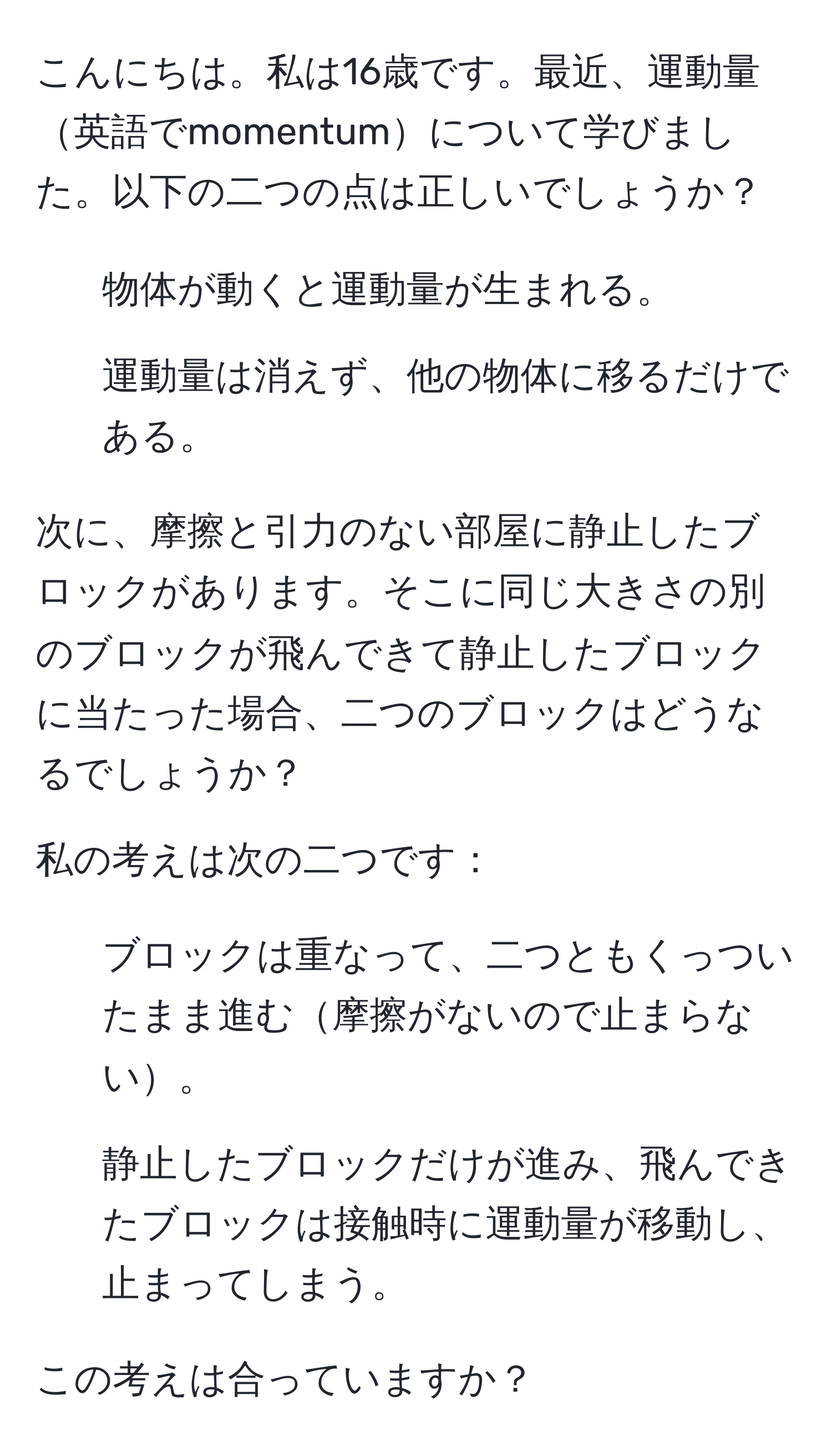 こんにちは。私は16歳です。最近、運動量英語でmomentumについて学びました。以下の二つの点は正しいでしょうか？
1. 物体が動くと運動量が生まれる。
2. 運動量は消えず、他の物体に移るだけである。

次に、摩擦と引力のない部屋に静止したブロックがあります。そこに同じ大きさの別のブロックが飛んできて静止したブロックに当たった場合、二つのブロックはどうなるでしょうか？

私の考えは次の二つです：
- ブロックは重なって、二つともくっついたまま進む摩擦がないので止まらない。
- 静止したブロックだけが進み、飛んできたブロックは接触時に運動量が移動し、止まってしまう。

この考えは合っていますか？