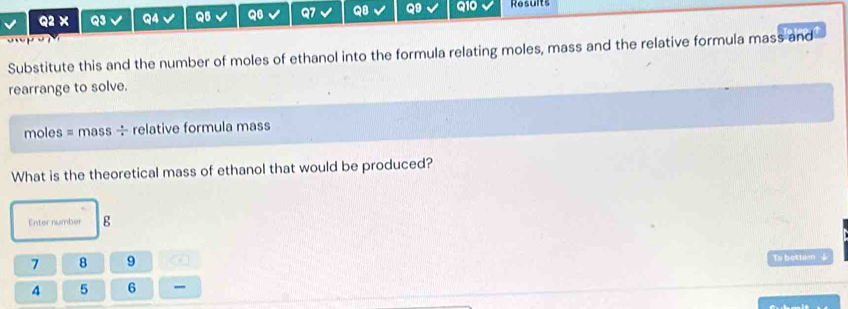 × Q3 Q4 Q5 Q6 Q7 Q8 Q9 Q10 Results 

Substitute this and the number of moles of ethanol into the formula relating moles, mass and the relative formula mass and 
rearrange to solve. 
moles = mass ÷ relative formula mass 
What is the theoretical mass of ethanol that would be produced? 
Enter number g
7 8 9 4 To botteen 4
4 5 6 _