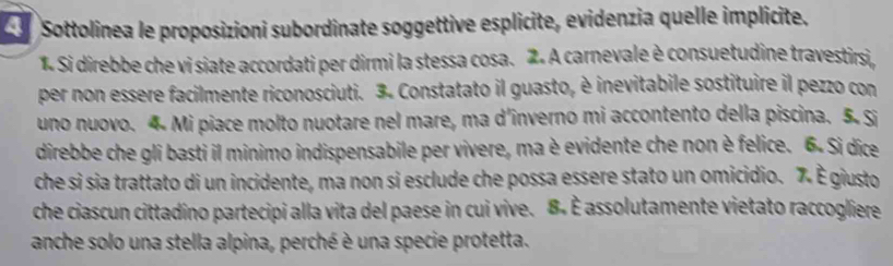 Sottolinea le proposizioni subordinate soggettive esplicite, evidenzia quelle implicite. 
1. Si direbbe che vi siate accordati per dirmi la stessa cosa. 2. A carnevale è consuetudine travestirsi, 
per non essere facilmente riconosciuti. 3. Constatato il guasto, è inevitabile sostituire il pezzo con 
uno nuovo. 4. Mi piace molto nuotare nel mare, ma d’inverno mi accontento della piscina. 5. Si 
direbbe che gli basti il minimo indispensabile per vivere, ma è evidente che non è felice. 6 - Si dice 
che si sia trattato di un incidente, ma non si esclude che possa essere stato un omicidio. 7 È giusto 
che ciascun cittadino partecipi alla vita del paese in cui vive. 8. È assolutamente vietato raccogliere 
anche solo una stella alpina, perché è una specie protetta.