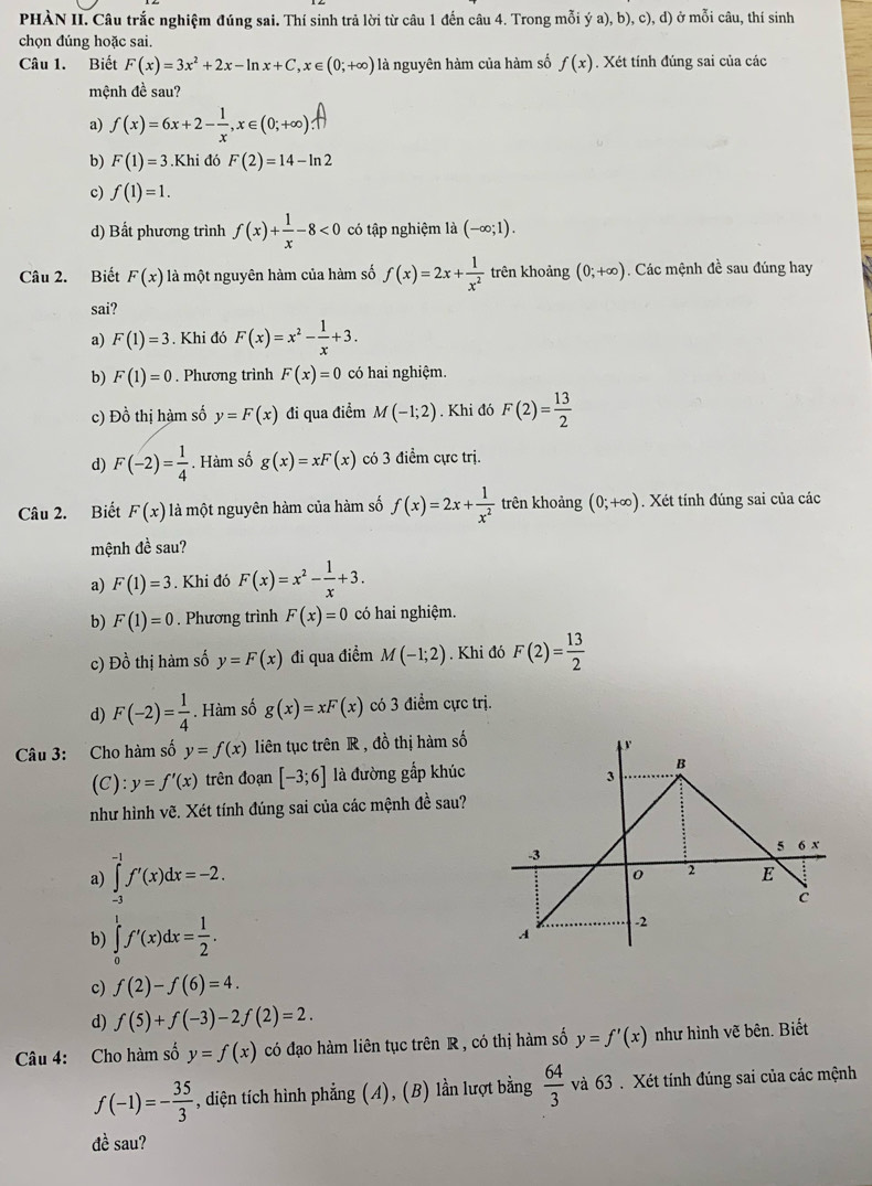 PHÀN II. Câu trắc nghiệm đúng sai. Thí sinh trả lời từ câu 1 đến câu 4. Trong mỗi ý a),b),c),d ) ở mỗi câu, thí sinh
chọn đúng hoặc sai.
Câu 1. Biết F(x)=3x^2+2x-ln x+C,x∈ (0;+∈fty ) là nguyên hàm của hàm số f(x). Xét tính đúng sai của các
mệnh đề sau?
a) f(x)=6x+2- 1/x ,x∈ (0;+∈fty )
b) F(1)=3.Khi đó F(2)=14-ln 2
c) f(1)=1.
d) Bất phương trình f(x)+ 1/x -8<0</tex> có tập nghiệm là (-∈fty ;1).
Câu 2. Biết F(x) là một nguyên hàm của hàm số f(x)=2x+ 1/x^2  trên khoảng (0;+∈fty ). Các mệnh đề sau đúng hay
sai?
a) F(1)=3. Khi đó F(x)=x^2- 1/x +3.
b) F(1)=0. Phương trình F(x)=0 có hai nghiệm.
c) Đồ thị hàm số y=F(x) đi qua điểm M(-1;2). Khi đó F(2)= 13/2 
d) F(-2)= 1/4 . Hàm số g(x)=xF(x) có 3 điểm cực trị.
Câu 2. Biết F(x) là một nguyên hàm của hàm số f(x)=2x+ 1/x^2  trên khoảng (0;+∈fty ). Xét tính đúng sai của các
mệnh đề sau?
a) F(1)=3. Khi đó F(x)=x^2- 1/x +3.
b) F(1)=0. Phương trình F(x)=0 có hai nghiệm.
c) Đồ thị hàm số y=F(x) đi qua điểm M(-1;2). Khi đó F(2)= 13/2 
d) F(-2)= 1/4 . Hàm số g(x)=xF(x) có 3 điểm cực trị.
Câu 3: Cho hàm số y=f(x) liên tục trên R , đồ thị hàm số
(C): y=f'(x) trên đoạn [-3;6] là đường gắp khúc
như hình vẽ. Xét tính đúng sai của các mệnh đề sau?
a) ∈tlimits _(-3)^(-1)f'(x)dx=-2.
b) ∈tlimits _0^(1f'(x)dx=frac 1)2.
c) f(2)-f(6)=4.
d) f(5)+f(-3)-2f(2)=2.
Câu 4: Cho hàm số y=f(x) có đạo hàm liên tục trên R , có thị hàm số y=f'(x) như hình vẽ bên. Biết
f(-1)=- 35/3  , diện tích hình phẳng (A), (B) lằn lượt bằng  64/3  và 63 . Xét tính đúng sai của các mệnh
đề sau?