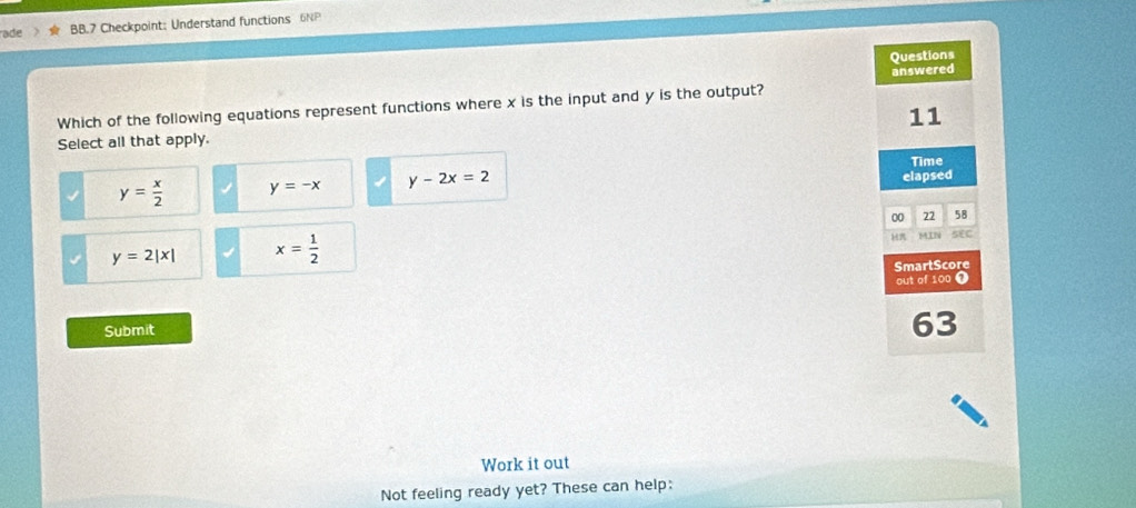 ade BB.7 Checkpoint: Understand functions 6NP
Questions
Which of the following equations represent functions where x is the input and y is the output? answered
11
Select all that apply.
Time
y= x/2  y=-x y-2x=2
elapsed
00 22 58
y=2|x| x= 1/2 
H MIN SEC
SmartScore
out of 100 ❶
Submit
63
Work it out
Not feeling ready yet? These can help: