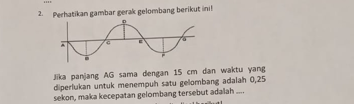 Perhatikan gambar gerak gelombang berikut ini! 
Jika panjang AG sama dengan 15 cm dan waktu yang 
diperlukan untuk menempuh satu gelombang adalah 0,25
sekon, maka kecepatan gelombang tersebut adalah ....