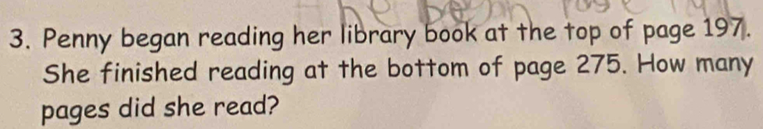 Penny began reading her library book at the top of page 197. 
She finished reading at the bottom of page 275. How many 
pages did she read?