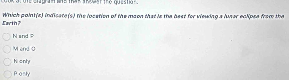 Look at the diagram and then answer the question.
Which point(s) indicate(s) the location of the moon that is the best for viewing a lunar eclipse from the
Earth?
N and P
M and O
N only
P only