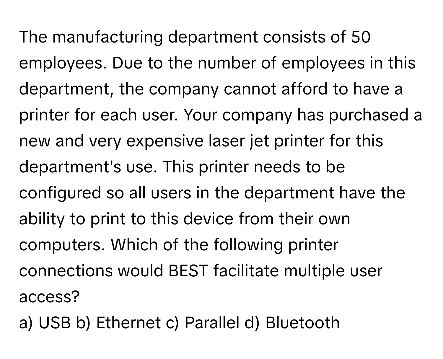 The manufacturing department consists of 50 employees. Due to the number of employees in this department, the company cannot afford to have a printer for each user. Your company has purchased a new and very expensive laser jet printer for this department's use. This printer needs to be configured so all users in the department have the ability to print to this device from their own computers. Which of the following printer connections would BEST facilitate multiple user access?

a) USB b) Ethernet c) Parallel d) Bluetooth